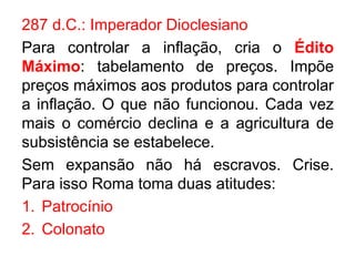 287 d.C.: Imperador Dioclesiano 
Para controlar a inflação, cria o Édito 
Máximo: tabelamento de preços. Impõe 
preços máximos aos produtos para controlar 
a inflação. O que não funcionou. Cada vez 
mais o comércio declina e a agricultura de 
subsistência se estabelece. 
Sem expansão não há escravos. Crise. 
Para isso Roma toma duas atitudes: 
1. Patrocínio 
2. Colonato 
 