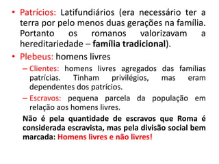 • Patrícios: Latifundiários (era necessário ter a 
terra por pelo menos duas gerações na família. 
Portanto os romanos valorizavam a 
hereditariedade – família tradicional). 
• Plebeus: homens livres 
– Clientes: homens livres agregados das famílias 
patrícias. Tinham privilégios, mas eram 
dependentes dos patrícios. 
– Escravos: pequena parcela da população em 
relação aos homens livres. 
Não é pela quantidade de escravos que Roma é 
considerada escravista, mas pela divisão social bem 
marcada: Homens livres e não livres! 
 