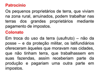 Patrocínio 
Os pequenos proprietários de terra, que viviam 
na zona rural, arruinados, podem trabalhar nas 
terras dos grandes proprietários mediante 
pagamento de impostos. 
Colonato 
Em troca do uso da terra (usufruto) – não da 
posse – e da proteção militar, os latifundiários 
ofereceram àqueles que moravam nas cidades, 
que não tinham terra, que trabalhassem em 
suas fazendas, assim receberiam parte da 
produção e pagariam uma outra parte em 
impostos. 
 