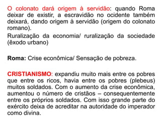 O colonato dará origem à servidão: quando Roma 
deixar de existir, a escravidão no ocidente também 
deixará, dando origem à servidão (origem do colonato 
romano). 
Ruralização da economia/ ruralização da sociedade 
(êxodo urbano) 
Roma: Crise econômica/ Sensação de pobreza. 
CRISTIANISMO: expandiu muito mais entre os pobres 
que entre os ricos, havia entre os pobres (plebeus) 
muitos soldados. Com o aumento da crise econômica, 
aumentou o número de cristãos – consequentemente 
entre os próprios soldados. Com isso grande parte do 
exército deixa de acreditar na autoridade do imperador 
como divina. 
 