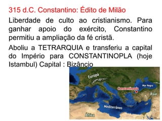 315 d.C. Constantino: Édito de Milão 
Liberdade de culto ao cristianismo. Para 
ganhar apoio do exército, Constantino 
permitiu a ampliação da fé cristã. 
Aboliu a TETRARQUIA e transferiu a capital 
do Império para CONSTANTINOPLA (hoje 
Istambul) Capital : Bizâncio 
 
