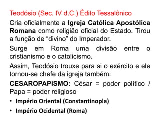 Teodósio (Sec. IV d.C.) Édito Tessalônico 
Cria oficialmente a Igreja Católica Apostólica 
Romana como religião oficial do Estado. Tirou 
a função de “divino” do Imperador. 
Surge em Roma uma divisão entre o 
cristianismo e o catolicismo. 
Assim, Teodósio trouxe para si o exército e ele 
tornou-se chefe da igreja também: 
CESAROPAPISMO: César = poder político / 
Papa = poder religioso 
• Império Oriental (Constantinopla) 
• Império Ocidental (Roma) 
 