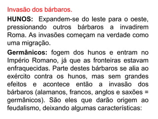 Invasão dos bárbaros. 
HUNOS: Expandem-se do leste para o oeste, 
pressionando outros bárbaros a invadirem 
Roma. As invasões começam na verdade como 
uma migração. 
Germânicos: fogem dos hunos e entram no 
Império Romano, já que as fronteiras estavam 
enfraquecidas. Parte destes bárbaros se alia ao 
exército contra os hunos, mas sem grandes 
efeitos e acontece então a invasão dos 
bárbaros (alamanos, francos, anglos e saxões = 
germânicos). São eles que darão origem ao 
feudalismo, deixando algumas características: 
 
