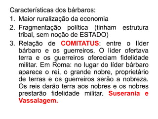 Características dos bárbaros: 
1. Maior ruralização da economia 
2. Fragmentação política (tinham estrutura 
tribal, sem noção de ESTADO) 
3. Relação de COMITATUS: entre o líder 
bárbaro e os guerreiros. O líder ofertava 
terra e os guerreiros ofereciam fidelidade 
militar. Em Roma: no lugar do líder bárbaro 
aparece o rei, o grande nobre, proprietário 
de terras e os guerreiros serão a nobreza. 
Os reis darão terra aos nobres e os nobres 
prestarão fidelidade militar. Suserania e 
Vassalagem. 
 