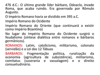 476 d.C.: O último grande líder bárbaro, Odoaclo, invade 
Roma, que acaba ruindo. Era governada por Rômulo 
Augusto. 
O Império Romano havia se dividido em 395 a.C. 
Império Romano do Ocidente 
Império Romano do Oriente (que continuará a existir 
como Império Bizantino) 
No lugar do Império Romano do Ocidente surgirá o 
feudalismo (síntese dialética entre romanos e bárbaros 
germânicos). 
ROMANOS: Latim, catolicismo, militarismo, colonato 
(servidão) e a Lei das 12 Tábuas 
BARBAROS: Fragmentação política, ruralização da 
economia (agricultura de subsistência), militarismo, 
comitatus (suserania e vassalagem) e o direito 
consuetudinário. 

