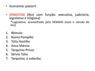 • Economia: pastoril 
• DINASTIAS (Reis com função: executiva, judiciária, 
legislativa e religiosa) 
*Legislativa: aconselhada pelo SENADO (veto e sansão de 
leis) 
1. Rômulo 
2. Numa Pompílio 
3. Túlio Hostílio 
4. Anco Márcio 
5. Tarquínio Prisco 
6. Sérvio Túlio 
7. Tarquínio, o soberbo 
 