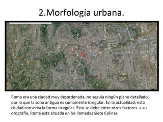 2.Morfología urbana. 
Roma era una ciudad muy desordenada, no seguía ningún plano detallado, 
por lo que la zona antigua es sumamente irregular. En la actualidad, esta 
ciudad conserva la forma irregular. Esto se debe entre otros factores a su 
orografía, Roma esta situada en las llamadas Siete Colinas. 
 