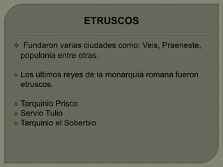 ETRUSCOS 
 Fundaron varias ciudades como: Veis, Praeneste, 
populonia entre otras. 
 Los últimos reyes de la monarquía romana fueron 
etruscos. 
 Tarquinio Prisco 
 Servio Tulio 
 Tarquinio el Soberbio 
 