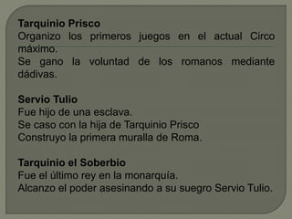 Tarquinio Prisco 
Organizo los primeros juegos en el actual Circo 
máximo. 
Se gano la voluntad de los romanos mediante 
dádivas. 
Servio Tulio 
Fue hijo de una esclava. 
Se caso con la hija de Tarquinio Prisco 
Construyo la primera muralla de Roma. 
Tarquinio el Soberbio 
Fue el último rey en la monarquía. 
Alcanzo el poder asesinando a su suegro Servio Tulio. 
 