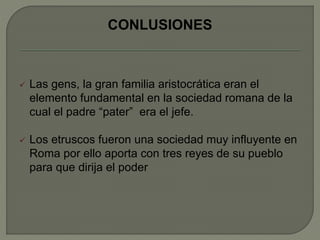 CONLUSIONES 
 Las gens, la gran familia aristocrática eran el 
elemento fundamental en la sociedad romana de la 
cual el padre “pater” era el jefe. 
 Los etruscos fueron una sociedad muy influyente en 
Roma por ello aporta con tres reyes de su pueblo 
para que dirija el poder 
 