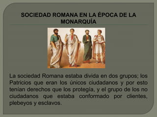 SOCIEDAD ROMANA EN LA ÉPOCA DE LA 
MONARQUÍA 
La sociedad Romana estaba divida en dos grupos; los 
Patricios que eran los únicos ciudadanos y por esto 
tenían derechos que los protegía, y el grupo de los no 
ciudadanos que estaba conformado por clientes, 
plebeyos y esclavos. 
 