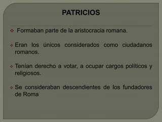 PATRICIOS 
 Formaban parte de la aristocracia romana. 
 Eran los únicos considerados como ciudadanos 
romanos. 
 Tenían derecho a votar, a ocupar cargos políticos y 
religiosos. 
 Se consideraban descendientes de los fundadores 
de Roma 
 