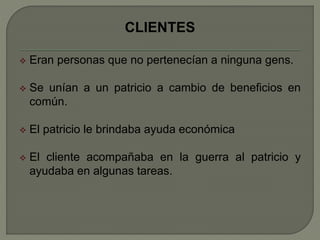 CLIENTES 
 Eran personas que no pertenecían a ninguna gens. 
 Se unían a un patricio a cambio de beneficios en 
común. 
 El patricio le brindaba ayuda económica 
 El cliente acompañaba en la guerra al patricio y 
ayudaba en algunas tareas. 
 