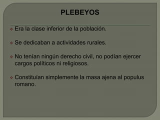 PLEBEYOS 
 Era la clase inferior de la población. 
 Se dedicaban a actividades rurales. 
 No tenían ningún derecho civil, no podían ejercer 
cargos políticos ni religiosos. 
 Constituían simplemente la masa ajena al populus 
romano. 
 