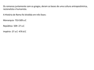 Os romanos juntamente com os gregos, deram as bases de uma cultura antropocêntrica,
racionalista e humanista.
A História de Roma foi dividida em três fases:
Monarquia- 753-509 a.C
República- 509- 27 a.C
Império- 27 a.C -476 d.C
 