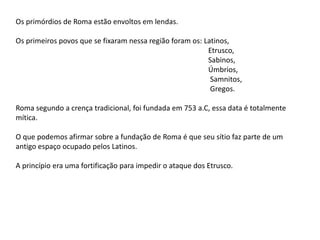 Os primórdios de Roma estão envoltos em lendas.
Os primeiros povos que se fixaram nessa região foram os: Latinos,
Etrusco,
Sabinos,
Úmbrios,
Samnitos,
Gregos.
Roma segundo a crença tradicional, foi fundada em 753 a.C, essa data é totalmente
mítica.
O que podemos afirmar sobre a fundação de Roma é que seu sítio faz parte de um
antigo espaço ocupado pelos Latinos.
A princípio era uma fortificação para impedir o ataque dos Etrusco.
 