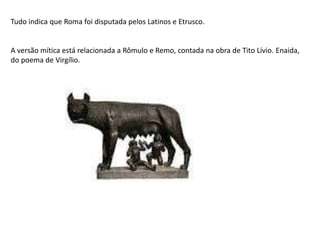 Tudo indica que Roma foi disputada pelos Latinos e Etrusco.
A versão mítica está relacionada a Rômulo e Remo, contada na obra de Tito Lívio. Enaida,
do poema de Virgílio.
 