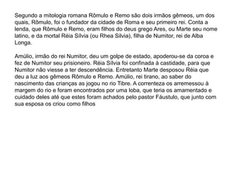 Segundo a mitologia romana Rômulo e Remo são dois irmãos gêmeos, um dos
quais, Rômulo, foi o fundador da cidade de Roma e seu primeiro rei. Conta a
lenda, que Rômulo e Remo, eram filhos do deus grego Ares, ou Marte seu nome
latino, e da mortal Réia Sílvia (ou Rhea Silvia), filha de Numitor, rei de Alba
Longa.
Amúlio, irmão do rei Numitor, deu um golpe de estado, apoderou-se da coroa e
fez de Numitor seu prisioneiro. Réia Sílvia foi confinada à castidade, para que
Numitor não viesse a ter descendência. Entretanto Marte desposou Réia que
deu a luz aos gêmeos Rômulo e Remo. Amúlio, rei tirano, ao saber do
nascimento das crianças as jogou no rio Tibre. A correnteza os arremessou à
margem do rio e foram encontrados por uma loba, que teria os amamentado e
cuidado deles até que estes foram achados pelo pastor Fáustulo, que junto com
sua esposa os criou como filhos
 