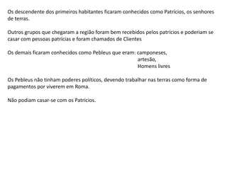 Os descendente dos primeiros habitantes ficaram conhecidos como Patrícios, os senhores
de terras.
Outros grupos que chegaram a região foram bem recebidos pelos patrícios e poderiam se
casar com pessoas patrícias e foram chamados de Clientes
Os demais ficaram conhecidos como Pebleus que eram: camponeses,
artesão,
Homens livres
Os Pebleus não tinham poderes políticos, devendo trabalhar nas terras como forma de
pagamentos por viverem em Roma.
Não podiam casar-se com os Patrícios.
 