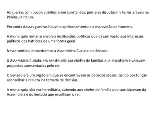 As guerras com povos vizinhos eram constantes, pois eles disputavam terras aráveis na
Península Itálica.
Por conta dessas guerras houve o aprisionamento e a escravidão de homens.
A monarquia romana envolvia instituições políticas que davam vazão aos interesses
políticos dos Patrícios de uma forma geral.
Nesse sentido, encontramos a Assembleia Curiata e o Senado.
A Assembleia Curiata era constituída por chefes de famílias que discutiam e votavam
propostas apresentadas pelo rei.
O Senado era um órgão em que se encontravam os patrícios idosos, tendo por função
aconselhar a realeza na tomada de decisão.
A monarquia não era hereditária, cabendo aos chefes de família que participavam da
Assembleia e do Senado que escolhiam o rei.
 