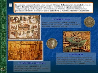 La economía romana se basaba, sobre todo, en el trabajo de los esclavos. Las ciudades eran los
centros de comercio fundamentales, y Roma se convirtió en la capital económica de la
Antigüedad, ya que a ella llegaban todas las riquezas obtenidas en el resto del Imperio. Las
principales actividades económicas eran la agricultura, la industria artesanal y el comercio:
La economía romana se basaba, sobre todo, en el trabajo de los esclavos. Las ciudades eran los
centros de comercio fundamentales, y Roma se convirtió en la capital económica de la
Antigüedad, ya que a ella llegaban todas las riquezas obtenidas en el resto del Imperio. Las
principales actividades económicas eran la agricultura, la industria artesanal y el comercio:
LA AGRICULTURA
Era una actividad básica. El trigo, la vid y el
olivo eran los principales cultivos. Introdujeron
el arado y los sistemas de regadío.
LA AGRICULTURA
Era una actividad básica. El trigo, la vid y el
olivo eran los principales cultivos. Introdujeron
el arado y los sistemas de regadío.
LA INDUSTRIA ARTESANAL
Se localizaban en las ciudades. Se
elaboraban tejidos, joyas, armas, cerámica,
aceite, pan, vino, salazones etc.
LA INDUSTRIA ARTESANAL
Se localizaban en las ciudades. Se
elaboraban tejidos, joyas, armas, cerámica,
aceite, pan, vino, salazones etc.
EL COMERCIO
Roma mantuvo un intenso comercio con las
distintas provincias de su Imperio, de donde
procedían las materias primas. El comercio fue
potenciado por el uso de la moneda.
EL COMERCIO
Roma mantuvo un intenso comercio con las
distintas provincias de su Imperio, de donde
procedían las materias primas. El comercio fue
potenciado por el uso de la moneda.
 