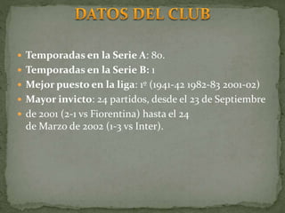  Temporadas en la Serie A: 80.
 Temporadas en la Serie B: 1
 Mejor puesto en la liga: 1º (1941-42 1982-83 2001-02)
 Mayor invicto: 24 partidos, desde el 23 de Septiembre
 de 2001 (2-1 vs Fiorentina) hasta el 24
de Marzo de 2002 (1-3 vs Inter).
 