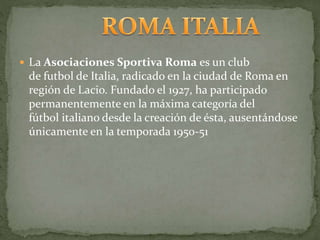  La Asociaciones Sportiva Roma es un club
de futbol de Italia, radicado en la ciudad de Roma en
región de Lacio. Fundado el 1927, ha participado
permanentemente en la máxima categoría del
fútbol italiano desde la creación de ésta, ausentándose
únicamente en la temporada 1950-51
 