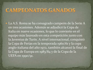  La A.S. Roma se ha consagrado campeón de la Serie A
en tres ocasiones. Además se adjudicó la Copa de
Italia en nueve ocasiones, lo que lo convierte en el
equipo más laureado en esta competición junto con
la Juventus de Turín. A nivel internacional, conquistó
la Copa de Ferias en la temporada 1960/61 y la copa
anglo-italiana del año 1972, también alcanzó la final de
la Copa de Europa en 1983/84 y de la Copa de la
UEFA en 1990/91.
 