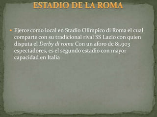  Ejerce como local en Stadio Olimpico di Roma el cual
comparte con su tradicional rival SS Lazio con quien
disputa el Derby di roma Con un aforo de 81.903
espectadores, es el segundo estadio con mayor
capacidad en Italia
 