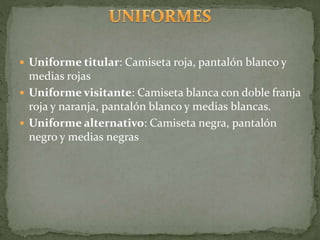  Uniforme titular: Camiseta roja, pantalón blanco y
medias rojas
 Uniforme visitante: Camiseta blanca con doble franja
roja y naranja, pantalón blanco y medias blancas.
 Uniforme alternativo: Camiseta negra, pantalón
negro y medias negras
 