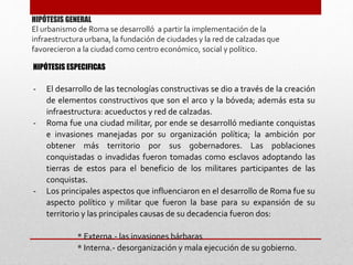 HIPÓTESIS GENERAL
El urbanismo de Roma se desarrolló a partir la implementación de la
infraestructura urbana, la fundación de ciudades y la red de calzadas que
favorecieron a la ciudad como centro económico, social y político.
HIPÓTESIS ESPECIFICAS
- El desarrollo de las tecnologías constructivas se dio a través de la creación
de elementos constructivos que son el arco y la bóveda; además esta su
infraestructura: acueductos y red de calzadas.
- Roma fue una ciudad militar, por ende se desarrolló mediante conquistas
e invasiones manejadas por su organización política; la ambición por
obtener más territorio por sus gobernadores. Las poblaciones
conquistadas o invadidas fueron tomadas como esclavos adoptando las
tierras de estos para el beneficio de los militares participantes de las
conquistas.
- Los principales aspectos que influenciaron en el desarrollo de Roma fue su
aspecto político y militar que fueron la base para su expansión de su
territorio y las principales causas de su decadencia fueron dos:
* Externa.- las invasiones bárbaras
* Interna.- desorganización y mala ejecución de su gobierno.
 