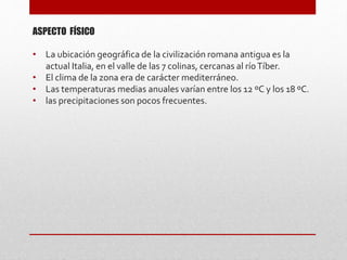 ASPECTO FÍSICO
• La ubicación geográfica de la civilización romana antigua es la
actual Italia, en el valle de las 7 colinas, cercanas al ríoTíber.
• El clima de la zona era de carácter mediterráneo.
• Las temperaturas medias anuales varían entre los 12 ºC y los 18 ºC.
• las precipitaciones son pocos frecuentes.
 