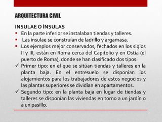 INSULAE O ÍNSULAS
 En la parte inferior se instalaban tiendas y talleres.
 Las insulae se construían de ladrillo y argamasa.
 Los ejemplos mejor conservados, fechados en los siglos
II y III, están en Roma cerca del Capitolio y en Ostia (el
puerto de Roma), donde se han clasificado dos tipos:
 Primer tipo: en el que se sitúan tiendas y talleres en la
planta baja. En el entresuelo se disponían los
alojamientos para los trabajadores de estos negocios y
las plantas superiores se dividían en apartamentos.
 Segundo tipo: en la planta baja en lugar de tiendas y
talleres se disponían las viviendas en torno a un jardín o
a un pasillo.
ARQUITECTURA CIVIL
 