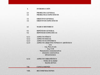 I. INTRODUCCIÓN
2.1 PROBLEMA GENERAL
2.2 PROBLEMAS ESPECIFICOS
3.1 OBJETIVO GENERAL
3.2 OBJETIVOS ESPECIFICOS
4.1 MARCO HISTORICO
5.1 HIPÓTESIS GENERAL
5.2 HIPÓTESIS ESPECIFICAS
6.1.1 ASPECTO FÍSICO
6.1.2 ASPECTO SOCIAL
6.1.3 ASPECTO ECÓNOMICO
6.1.5 ASPECTO ARQUITECTÓNICO Y ARTÍSTICO
- Arte
- Arq. Para el ocio
- Arq. Civil
- Monumentos conmemorativos
- elementos constructivos
- infraestructura
6.1.6 ASPECTO URBANÍSTICO
- Orden de la ciudad
- función del foro
VII. CONCLUSIONES
VIII. RECOMENDACIONES
 