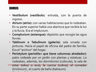 DOMUS
• Vestibulum (vestíbulo): entrada, con la puerta de
ingreso.
• Atrium (atrio): con varias habitaciones que lo rodeaban.
En su parte superior había una abertura que recibía la luz
y la lluvia. Era el impluvium.
• Compluvium (estanque): depósito que recogía las agua
lluvias.
• Tablinum o Tabulinum (galería): sala ornada con
pinturas. Hacía el papel de oficina del padre de familia.
Era el “archivo” del hogar.
• Peristylum (peristilo= que tiene columnas alrededor):
patio rodeado por un jardín con plantas y estatuas. Lo
rodeaban, además, los dormitorios (cubicula), la sala de
estar (oikos o eco), la cocina (culina), el comedor
(triclinium) , el cuarto de baño (balneum).
 