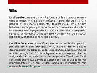 Villas
La villa suburbanae (urbanas): Residencia de la aristocracia romana,
tiene su origen en el palacio helenístico. A partir del siglo I a. C. el
peristilo es el espacio dominante, desplazando al atrio. Se han
hallado en la Campania y el Lacio. La mejor conservada es La villa de
los misterios en Pompeya del siglo II a. C. La villas suburbanae pueden
ser de varias clases: con atrio; con atrio y peristilo, con peristilo, con
pabellones y en forma de hemiciclo o de "U".
Las villas imperiales: Son edificaciones donde residía el emperador,
por ello están bien protegidas y su grandiosidad y exquisita
decoración dan muestras del poder imperial. Comienzan a construirse
a partir del siglo I d. C. con la llegada del nuevo régimen. La más
antigua de las conocidas es la del emperador Tiberio en Capri,
construida en una isla. La villa de Adriano en Tívoli es una de las más
impresionantes y en ella se dan cabida los monumentos más
representativos del imperio.
 