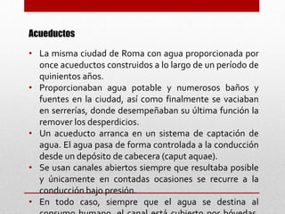 Acueductos
• La misma ciudad de Roma con agua proporcionada por
once acueductos construidos a lo largo de un período de
quinientos años.
• Proporcionaban agua potable y numerosos baños y
fuentes en la ciudad, así como finalmente se vaciaban
en serrerías, donde desempeñaban su última función la
remover los desperdicios.
• Un acueducto arranca en un sistema de captación de
agua. El agua pasa de forma controlada a la conducción
desde un depósito de cabecera (caput aquae).
• Se usan canales abiertos siempre que resultaba posible
y únicamente en contadas ocasiones se recurre a la
conducción bajo presión.
• En todo caso, siempre que el agua se destina al
 