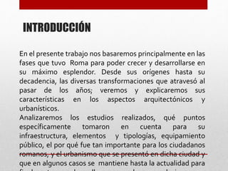 INTRODUCCIÓN
En el presente trabajo nos basaremos principalmente en las
fases que tuvo Roma para poder crecer y desarrollarse en
su máximo esplendor. Desde sus orígenes hasta su
decadencia, las diversas transformaciones que atravesó al
pasar de los años; veremos y explicaremos sus
características en los aspectos arquitectónicos y
urbanísticos.
Analizaremos los estudios realizados, qué puntos
específicamente tomaron en cuenta para su
infraestructura, elementos y tipologías, equipamiento
público, el por qué fue tan importante para los ciudadanos
romanos, y el urbanismo que se presentó en dicha ciudad y
que en algunos casos se mantiene hasta la actualidad para
 