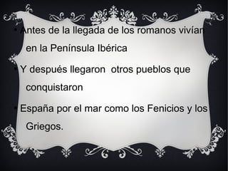 
Antes de la llegada de los romanos vivían
en la Península Ibérica

Y después llegaron otros pueblos que
conquistaron

España por el mar como los Fenicios y los
Griegos.
 