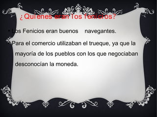 
Los Fenicios eran buenos navegantes.

Para el comercio utilizaban el trueque, ya que la
mayoría de los pueblos con los que negociaban
desconocían la moneda.
¿Quienes eran los fenicios?
 