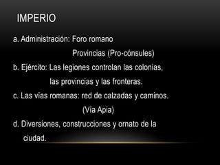 IMPERIO
a. Administración: Foro romano
Provincias (Pro-cónsules)
b. Ejército: Las legiones controlan las colonias,
las provincias y las fronteras.
c. Las vías romanas: red de calzadas y caminos.
(Vía Apia)
d. Diversiones, construcciones y ornato de la
ciudad.
 