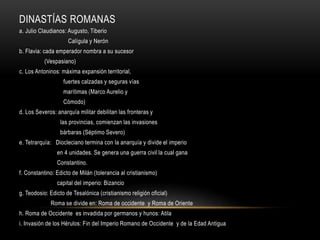 DINASTÍAS ROMANAS
a. Julio Claudianos: Augusto, Tiberio
Calígula y Nerón
b. Flavia: cada emperador nombra a su sucesor
(Vespasiano)
c. Los Antoninos: máxima expansión territorial,
fuertes calzadas y seguras vías
marítimas (Marco Aurelio y
Cómodo)
d. Los Severos: anarquía militar debilitan las fronteras y
las provincias, comienzan las invasiones
bárbaras (Séptimo Severo)
e. Tetrarquía: Diocleciano termina con la anarquía y divide el imperio
en 4 unidades. Se genera una guerra civil la cual gana
Constantino.
f. Constantino: Edicto de Milán (tolerancia al cristianismo)
capital del imperio: Bizancio
g. Teodosio: Edicto de Tesalónica (cristianismo religión oficial)
Roma se divide en: Roma de occidente y Roma de Oriente
h. Roma de Occidente es invadida por germanos y hunos: Atila
i. Invasión de los Hérulos: Fin del Imperio Romano de Occidente y de la Edad Antigua
 