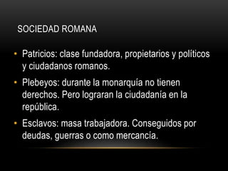 SOCIEDAD ROMANA
• Patricios: clase fundadora, propietarios y políticos
y ciudadanos romanos.
• Plebeyos: durante la monarquía no tienen
derechos. Pero lograran la ciudadanía en la
república.
• Esclavos: masa trabajadora. Conseguidos por
deudas, guerras o como mercancía.
 