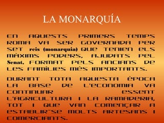 LA MONARQUÍA
En aquests primers temps
Roma va ser governada per
set reis (monarquia) que tenien els
màxims poders, ajudats pel
Senat, format pels ancians de
les famílies més importants.
Durant tota aquesta època
la base de l’economia va
continuar essent
l’agricultura i la ramaderia,
tot i que van començar a
establir-se molts artesans i
comerciants.
 