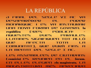 LA REPÚBLICA
A final del segle VI aC va
desaparèixer el poder
monàrquic i es va instaurar
una nova forma de govern: la
república («res pública» =
aquestes dues paraules
llatines signifiquen tot allò
que afecta tota la
comunitat), que durà fins a
la meitat del segle I aC.
Les assemblees de ciutadans
(comicis) es reunien en el fòrum.
En elles elegien els magistrats; la
magistratura més apreciada
 