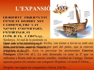 Quan van voler apoderar-se de Sicília, van tornar a trovar-se amb una
forta resistència, aquesta vegada per part del púnic, que ja estaven
instal·lats a la illa. Això va provocar les anomenades Guerres
Púniques (264-146 aC). La més destacada va estar la 2ª que va
enfrontar a Roma amb un enemic temible: Annibal de Cartago. Durant
aquesta guerra els romans van conquerir Hispània i el nord d’Àfrica....
Després van seguir les conquestes, Grècia, Gal·lia .....
L’EXPANSIÓ ROMANA
Durant aquesta
època Roma va
començar la
seva expansió.
Península
itàlica, Còrsega,
Sardenya. Al sud de la penínula va
topar amb la resistència grega
destacant la intevenció de Pirro, rei
d’Epiro (a Grècia).
 