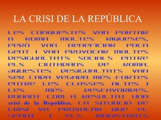 LA CRISI DE LA REPÚBLICA
Les conquestes van portar
a Roma moltes riqueses,
però van beneficiar poca
gent i van provocar moltes
desigualtats socials entre
els ciutadans de Roma.
Aquestes desigualtats van
ser cada vegada més fortes
entre les classes altes i
les més desfavorides,
donant com a resultat una
crisi de la República. La situació de
crisi va provocar que el
Senat i els magistrats
 