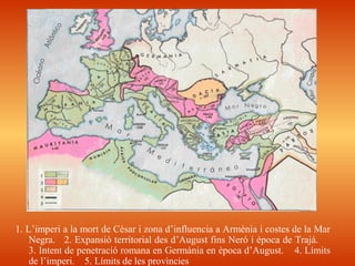 1. L’imperi a la mort de Cèsar i zona d’influencia a Armènia i costes de la Mar
Negra. 2. Expansió territorial des d’August fins Neró i època de Trajà.
3. Intent de penetració romana en Germània en època d’August. 4. Límits
de l’imperi. 5. Límits de les provìncies
 