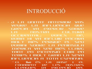 INTRODUCCIÓ
• A la unitat anterior vas
veure la influència que
Grècia va exercir sobre
la nostra cultura
occidental; doncs bé,
Roma hi va influir encara
molt més perquè el seu
domini sobre la península
Ibèrica va ser més llarg
tant en extensió com en
temps i molt gran la seva
influencia a tota Espanya:
– El llatí és la base i el
fonament de les nostres
llengues (a excepció del
 