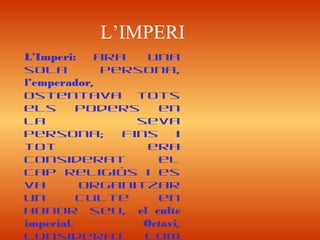 L’IMPERI
L’Imperi: ara una
sola persona,
l’emperador,
ostentava tots
els poders en
la seva
persona; fins i
tot era
considerat el
cap religiós i es
va organitzar
un culte en
honor seu, el culte
imperial. Octavi,
considerat com
 
